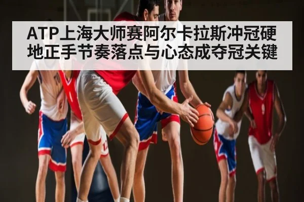 ATP上海大师赛阿尔卡拉斯冲冠硬地正手节奏落点与心态成夺冠关键（iyouxi.com.cn）