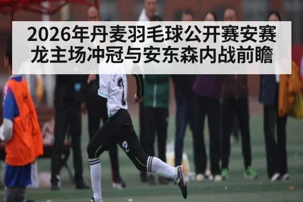2026年丹麦羽毛球公开赛安赛龙主场冲冠与安东森内战前瞻（iyouxi.com.cn）