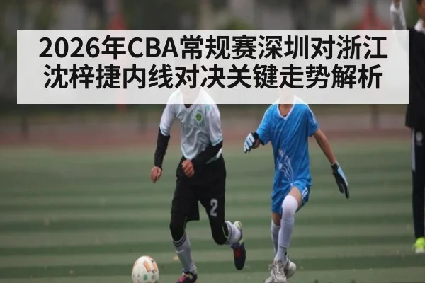 2026年CBA常规赛深圳对浙江沈梓捷内线对决关键走势解析（iyouxi.com.cn）