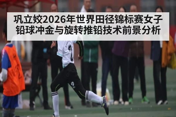 巩立姣2026年世界田径锦标赛女子铅球冲金与旋转推铅技术前景分析（iyouxi.com.cn）