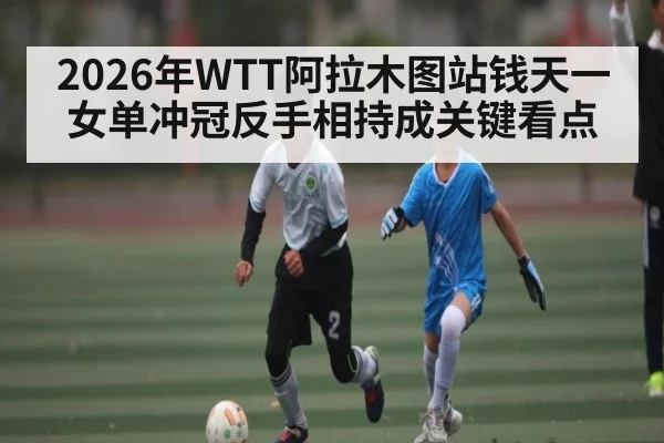 2026年WTT阿拉木图站钱天一女单冲冠反手相持成关键看点 - iyouxi.com.cn