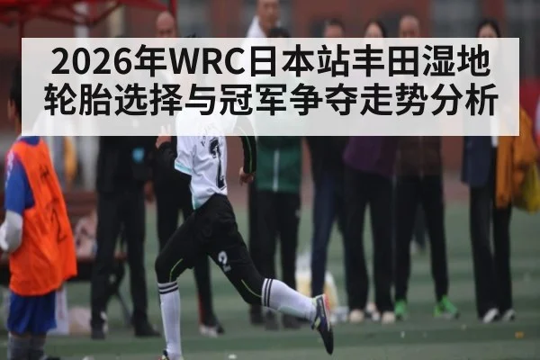 2026年WRC日本站丰田湿地轮胎选择与冠军争夺走势分析（iyouxi.com.cn）
